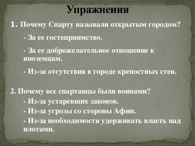 1. Почему Спарту называли открытым городом?  - За ее гостеприимство.  - За ее доброжелательное отношение к иноземцам. - Из-за отсутствия в городе крепостных стен.  2. Почему все спартанцы были воинами?  - Из-за устаревших законов.  - Из-за угрозы со стороны Афин.  - Из-за необходимости удерживать власть над илотами.