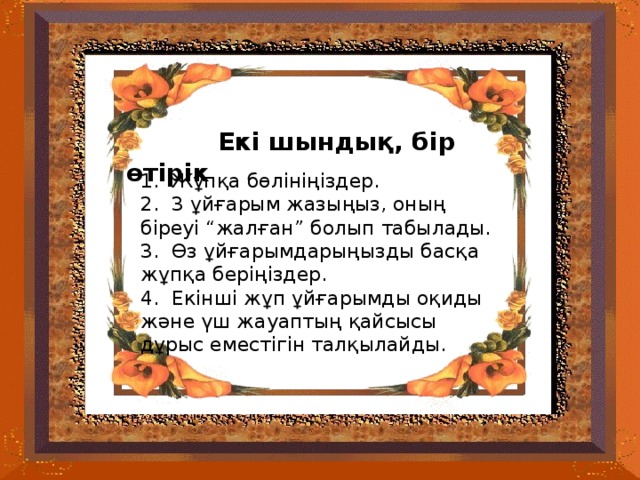 Екі шындық, бір өтірік 1. Жұпқа бөлініңіздер . 2. 3 ұйғарым жазыңыз, оның біреуі “жалған” болып табылады. 3. Өз ұйғарымдарыңызды басқа жұпқа беріңіздер . 4. Екінші жұп ұйғарымды оқиды және үш жауаптың қайсысы дұрыс еместігін талқылайды.