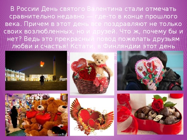 В России День святого Валентина стали отмечать сравнительно недавно — где-то в конце прошлого века. Причем в этот день все поздравляют не только своих возлюбленных, но и друзей. Что ж, почему бы и нет? Ведь это прекрасный повод пожелать друзьям любви и счастья! Кстати, в Финляндии этот день действительно празднуется не только как День влюбленных, но и как День друзей!