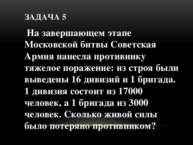 Задача 5  На завершающем этапе Московской битвы Советская Армия нанесла противнику тяжелое поражение: из строя были выведены 16 дивизий и 1 бригада. 1 дивизия состоит из 17000 человек, а 1 бригада из 3000 человек. Сколько живой силы было потеряно противником?