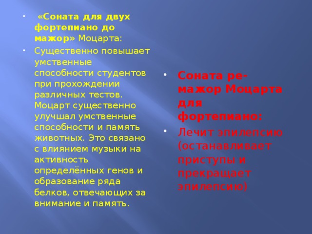 «Соната для двух фортепиано до мажор» Моцарта: Существенно повышает умственные способности студентов при прохождении различных тестов. Моцарт существенно улучшал умственные способности и память животных. Это связано с влиянием музыки на активность определённых генов и образование ряда белков, отвечающих за внимание и память. Соната ре-мажор Моцарта для фортепиано: Лечит эпилепсию (останавливает приступы и прекращает эпилепсию)