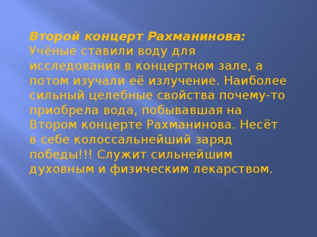 Второй концерт Рахманинова: Учёные ставили воду для исследования в концертном зале, а потом изучали её излучение. Наиболее сильный целебные свойства почему-то приобрела вода, побывавшая на Втором концерте Рахманинова. Несёт в себе колоссальнейший заряд победы!!! Служит сильнейшим духовным и физическим лекарством.