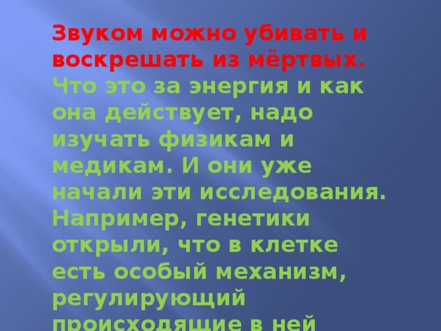 Звуком можно убивать и воскрешать из мёртвых. Что это за энергия и как она действует, надо изучать физикам и медикам. И они уже начали эти исследования. Например, генетики открыли, что в клетке есть особый механизм, регулирующий происходящие в ней процессы, реагируя на внешние звуки...