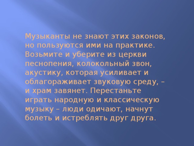 Музыканты не знают этих законов, но пользуются ими на практике. Возьмите и уберите из церкви песнопения, колокольный звон, акустику, которая усиливает и облагораживает звуковую среду, – и храм завянет. Перестаньте играть народную и классическую музыку – люди одичают, начнут болеть и истреблять друг друга.