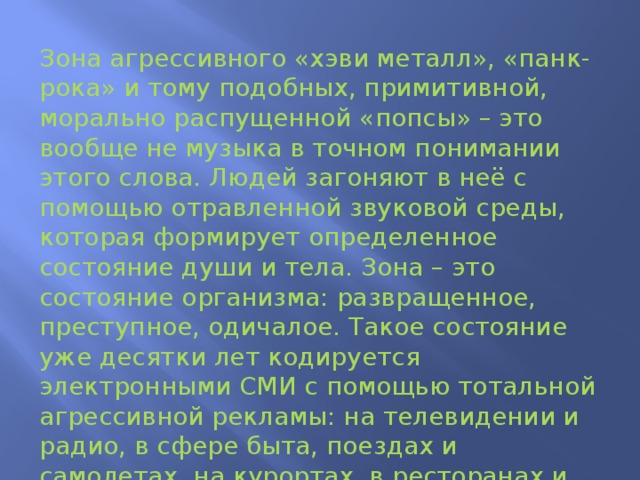 Зона агрессивного «хэви металл», «панк-рока» и тому подобных, примитивной, морально распущенной «попсы» – это вообще не музыка в точном понимании этого слова. Людей загоняют в неё с помощью отравленной звуковой среды, которая формирует определенное состояние души и тела. Зона – это состояние организма: развращенное, преступное, одичалое. Такое состояние уже десятки лет кодируется электронными СМИ с помощью тотальной агрессивной рекламы: на телевидении и радио, в сфере быта, поездах и самолетах, на курортах, в ресторанах и столовых, магазинах и концертных залах, шоу-бизнесе – везде и всюду.