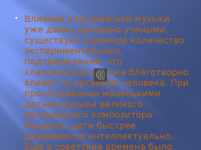 Влияние классической музыки уже давно доказано учёными, существует огромное количество экспериментальных подтверждений, что классическая музыка благотворно влияет на организм человека. При прослушивании маленькими детьми музыки великого австрийского композитора Моцарта, дети быстрее развиваются интеллектуально. Еще в советские времена было замечено, что у коров при прослушивании классической музыки повышались надои.