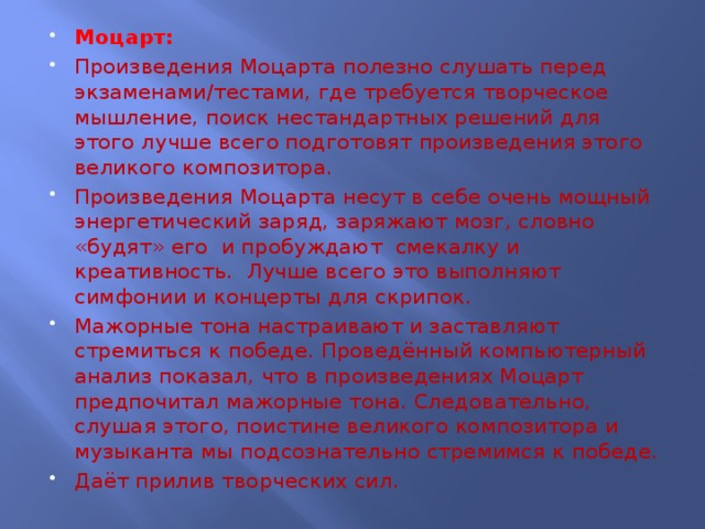 Моцарт: Произведения Моцарта полезно слушать перед экзаменами/тестами, где требуется творческое мышление, поиск нестандартных решений для этого лучше всего подготовят произведения этого великого композитора. Произведения Моцарта несут в себе очень мощный энергетический заряд, заряжают мозг, словно «будят» его и пробуждают смекалку и креативность. Лучше всего это выполняют симфонии и концерты для скрипок. Мажорные тона настраивают и заставляют стремиться к победе. Проведённый компьютерный анализ показал, что в произведениях Моцарт предпочитал мажорные тона. Следовательно, слушая этого, поистине великого композитора и музыканта мы подсознательно стремимся к победе. Даёт прилив творческих сил.