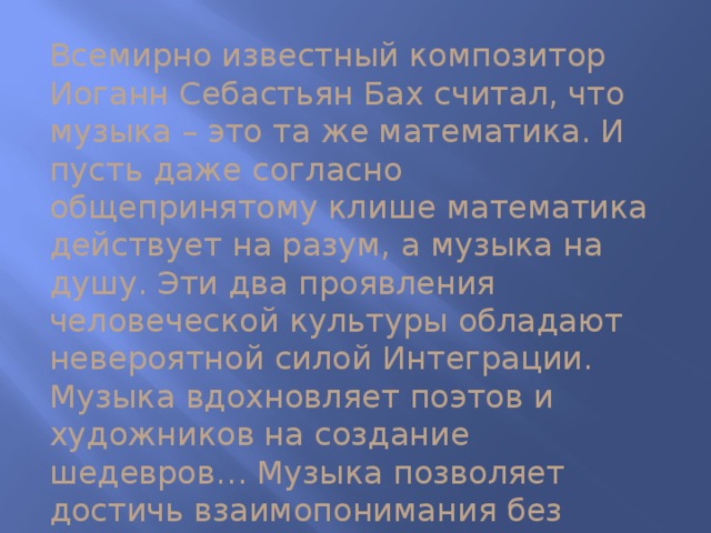 Всемирно известный композитор Иоганн Себастьян Бах считал, что музыка – это та же математика. И пусть даже согласно общепринятому клише математика действует на разум, а музыка на душу. Эти два проявления человеческой культуры обладают невероятной силой Интеграции. Музыка вдохновляет поэтов и художников на создание шедевров… Музыка позволяет достичь взаимопонимания без слов. Музыка обеспечивает взаимосвязи на культурном и эмоциональном уровнях…