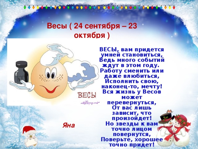 Весы ( 24 сентября – 23 октября ) ВЕСЫ, вам придется умней становиться, Ведь много событий ждут в этом году. Работу сменить или даже влюбиться, Исполнить свою, наконец-то, мечту! Вся жизнь у Весов может перевернуться, От вас лишь зависит, что произойдет! Но звезды к вам точно лицом повернутся, Поверьте, хорошее точно придет! Яна