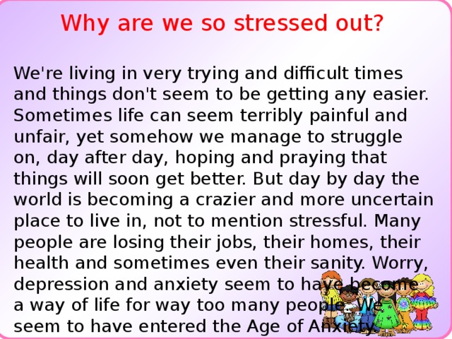 Why are we so stressed out? We're living in very trying and difficult times and things don't seem to be getting any easier. Sometimes life can seem terribly painful and unfair, yet somehow we manage to struggle on, day after day, hoping and praying that things will soon get better. But day by day the world is becoming a crazier and more uncertain place to live in, not to mention stressful. Many people are losing their jobs, their homes, their health and sometimes even their sanity. Worry, depression and anxiety seem to have become a way of life for way too many people. We seem to have entered the Age of Anxiety.