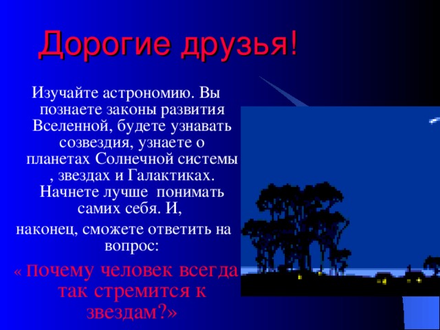 Дорогие друзья!  Изучайте астрономию. Вы познаете законы развития Вселенной, будете узнавать созвездия, узнаете о планетах Солнечной системы , звездах и Галактиках. Начнете лучше понимать самих себя. И, наконец, сможете ответить на вопрос:  « П очему человек всегда так стремится к звездам?»