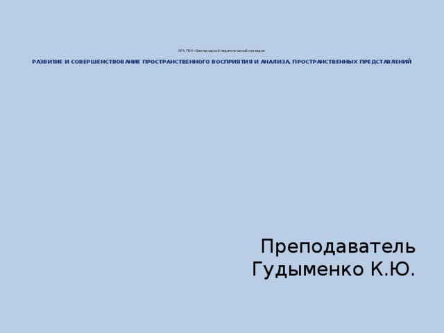 ОГА ПОУ «Белгородский педагогический колледж»   РАЗВИТИЕ И СОВЕРШЕНСТВОВАНИЕ ПРОСТРАНСТВЕННОГО ВОСПРИЯТИЯ И АНАЛИЗА, ПРОСТРАНСТВЕННЫХ ПРЕДСТАВЛЕНИЙ Преподаватель Гудыменко К.Ю.