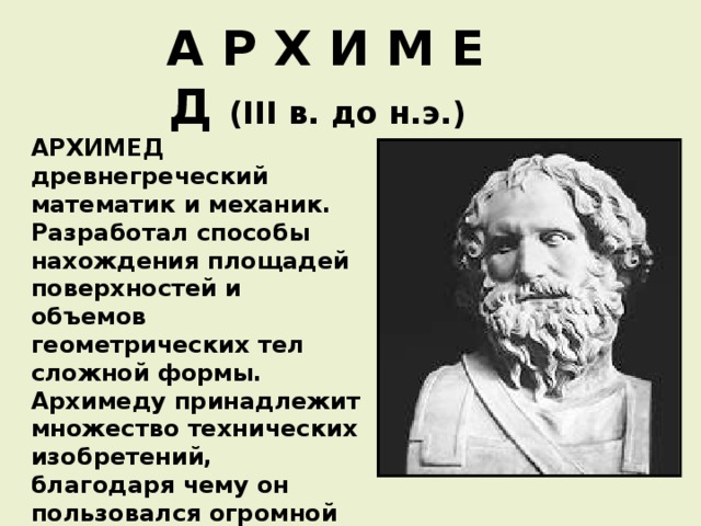 А Р Х И М Е Д ( III в. до н.э.)  АРХИМЕД древнегреческий математик и механик. Разработал способы нахождения площадей поверхностей и объемов геометрических тел сложной формы. Архимеду принадлежит множество технических изобретений, благодаря чему он пользовался огромной популярностью среди своих современников.