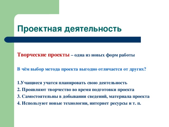 Проектная деятельность Творческие проекты – одна из новых форм работы  В чём выбор метода проекта выгодно отличается от других?  1.Учащиеся учатся планировать свою деятельность 2. Проявляют творчество во время подготовки проекта 3. Самостоятельны в добывании сведений, материала проекта 4. Используют новые технологии, интернет ресурсы и т. п.