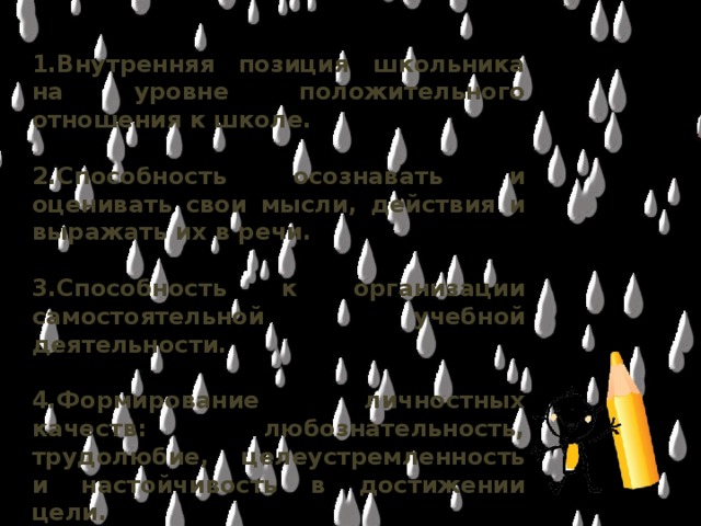 1.Внутренняя позиция школьника на уровне положительного отношения к школе.  2.Способность осознавать и оценивать свои мысли, действия и выражать их в речи.  3.Способность к организации самостоятельной учебной деятельности.  4.Формирование личностных качеств: любознательность, трудолюбие, целеустремленность и настойчивость в достижении цели.  5.Умение слушать и слышать собеседника. Обосновывать свою позицию, высказывать свое мнение.