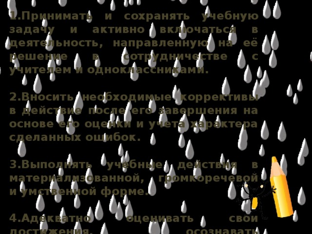 1.Принимать и сохранять учебную задачу и активно включаться в деятельность, направленную на её решение в сотрудничестве с учителем и одноклассниками.  2.Вносить необходимые коррективы в действие после его завершения на основе его оценки и учета характера сделанных ошибок.  3.Выполнять учебные действия в материализованной, громкоречевой и умственной форме.  4.Адекватно оценивать свои достижения, осознавать возникающие трудности и искать способы их преодоления.