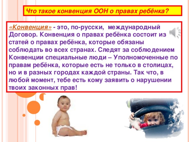 Что такое конвенция ООН о правах ребёнка? «Конвенция» - это, по-русски,  международный Договор. Конвенция о правах ребёнка состоит из статей о правах ребёнка, которые обязаны соблюдать во всех странах. Следят за соблюдением Конвенции специальные люди – Уполномоченные по правам ребёнка, которые есть не только в столицах, но и в разных городах каждой страны. Так что, в любой момент, тебе есть кому заявить о нарушении твоих законных прав!