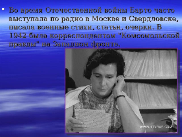 Во время Отечественной войны Барто часто выступала по радио в Москве и Свердловске, писала военные стихи, статьи, очерки. В 1942 была корреспондентом 
