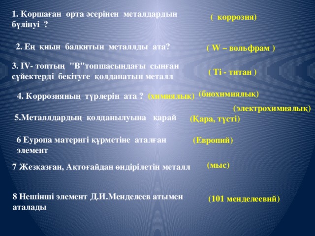 1. Қоршаған орта әсерінен металдардың бүлінуі ?  ( коррозия)  2. Ең қиын балқитын металлды ата? ( W – вольфрам ) 3. IV- топтың 