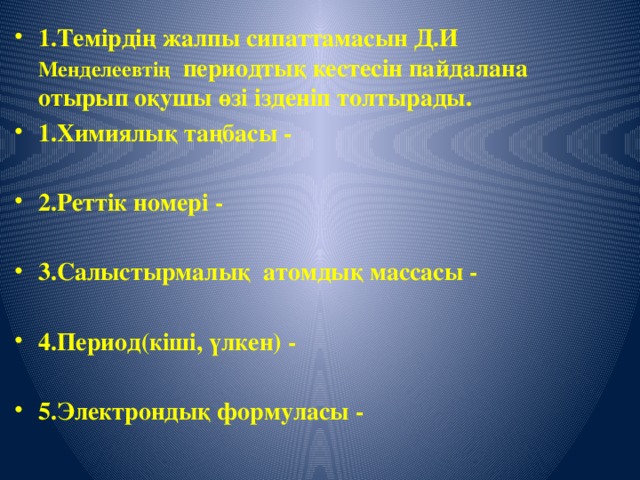 1.Темірдің жалпы сипаттамасын Д.И Менделеевтің периодтық кестесін пайдалана отырып оқушы өзі ізденіп толтырады. 1.Химиялық таңбасы -  2.Реттік номері -  3.Салыстырмалық атомдық массасы -  4.Период(кіші, үлкен) -  5.Электрондық формуласы -