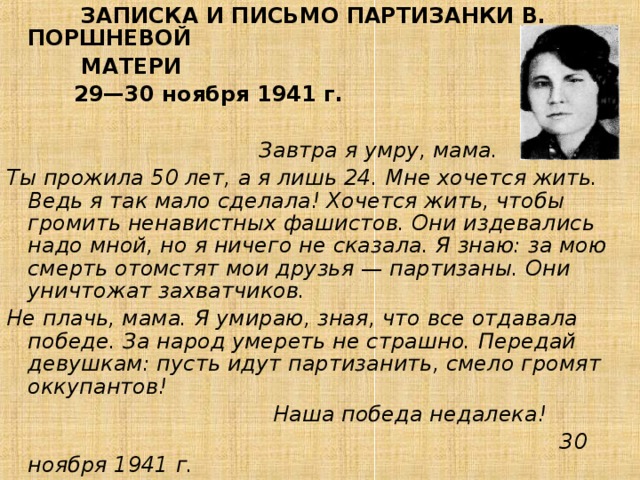 ЗАПИСКА И ПИСЬМО ПАРТИЗАНКИ В. ПОРШНЕВОЙ  МАТЕРИ  29—30 ноября 1941 г.  Завтра я умру, мама. Ты прожила 50 лет, а я лишь 24. Мне хочется жить. Ведь я так мало сделала! Хочется жить, чтобы громить ненавистных фашистов. Они издевались надо мной, но я ничего не сказала. Я знаю: за мою смерть отомстят мои друзья — партизаны. Они уничтожат захватчиков. Не плачь, мама. Я умираю, зная, что все отдавала победе. За народ умереть не страшно. Передай девушкам: пусть идут партизанить, смело громят оккупантов!  Наша победа недалека!  30 ноября 1941 г.