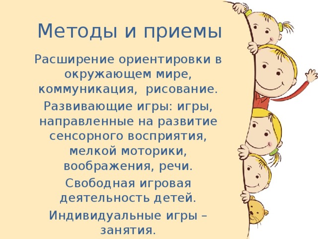 Методы и приемы Расширение ориентировки в окружающем мире, коммуникация,  рисование. Развивающие игры: игры, направленные на развитие сенсорного восприятия, мелкой моторики, воображения, речи. Свободная игровая деятельность детей. Индивидуальные игры – занятия.