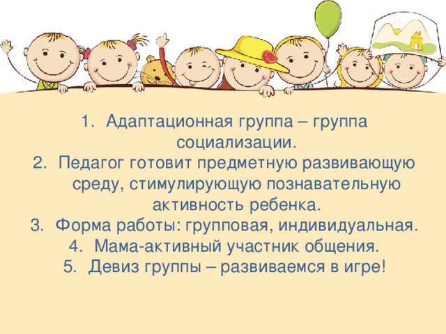 Адаптационная группа – группа социализации. Педагог готовит предметную развивающую среду, стимулирующую познавательную активность ребенка. Форма работы: групповая, индивидуальная. Мама-активный участник общения. Девиз группы – развиваемся в игре!