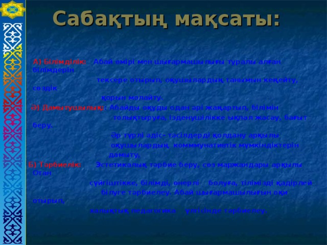 Сабақтың мақсаты:  А) Білімділік: Абай өмірі мен шығармашылығы туралы алған білімдерін  тексере отырып, оқушылардың танымын кеңейту, сөздік  қорын молайту.   Ә) Дамытушылық: : Абайды оқуды одан әрі жаңартып, білімін  толықтыруға, ізденушілікке ықпал жасау, бағыт беру.  Әр түрлі әдіс- тәсілдерді қолдану арқылы  оқушылардың комммунативтік мүмкіндіктерін  дамыту,  Б) Тәрбиелік: Эстетикалық тәрбие беру, сөз маржандары арқылы Отан  сүйгіштікке, білімді, өнерлі болуға, тілімізді қадірлей  білуге тәрбиелеу. Абай шығармашылығын оқи отырып,  халықтық педагогика үлгісінде тәрбиелеу.