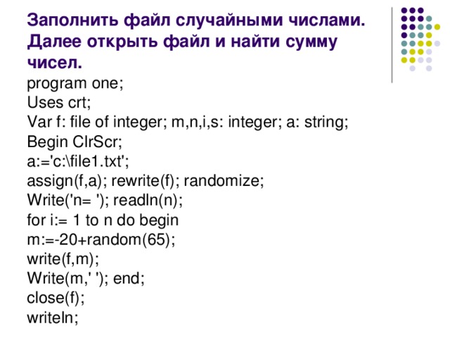 Заполнить файл случайными числами. Далее открыть файл и найти сумму чисел. program one; Uses crt; Var f: file of integer; m,n,i,s: integer; a: string; Begin ClrScr; a:='c:\file1.txt'; assign(f,a); rewrite(f); randomize; Write('n= '); readln(n); for i:= 1 to n do begin m:=-20+random(65); write(f,m); Write(m,' '); end; close(f); writeln;