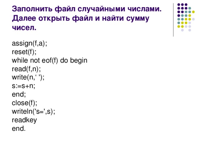 Заполнить файл случайными числами. Далее открыть файл и найти сумму чисел. assign(f,a); reset(f); while not eof(f) do begin read(f,n); write(n,‘ '); s:=s+n; end; close(f); writeln('s=',s); readkey end.