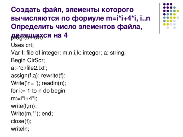 Создать файл, элементы которого вычисляются по формуле m=i*i+4*i, i..n Определить число элементов файла, делящихся на 4 program two; Uses crt; Var f: file of integer; m,n,i,k: integer; a: string; Begin ClrScr; a:='c:\file2.txt'; assign(f,a); rewrite(f); Write('n= '); readln(n); for i:= 1 to n do begin m:=i*i+4*i; write(f,m); Write(m,' '); end; close(f); writeln;