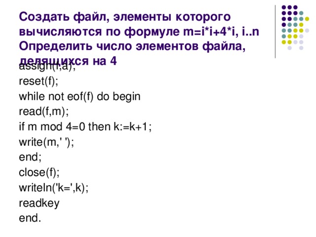 Создать файл, элементы которого вычисляются по формуле m=i*i+4*i, i..n Определить число элементов файла, делящихся на 4 assign(f,a); reset(f); while not eof(f) do begin read(f,m); if m mod 4=0 then k:=k+1; write(m,' '); end; close(f); writeln('k=',k); readkey end.