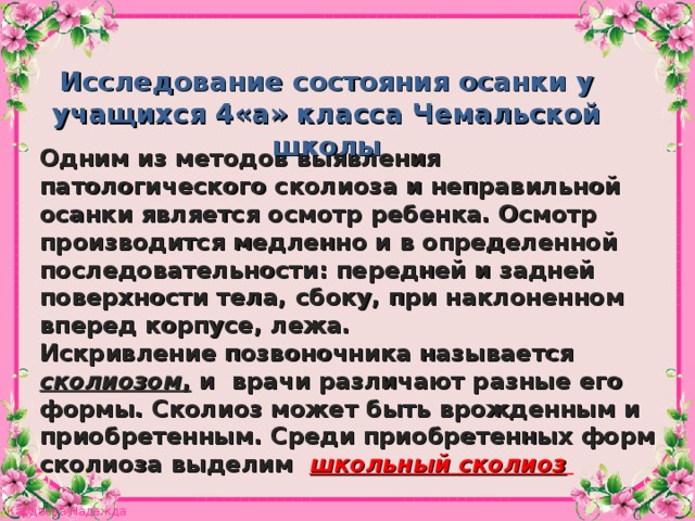 Исследование состояния осанки у учащихся 4«а» класса Чемальской школы Одним из методов выявления патологического сколиоза и неправильной осанки является осмотр ребенка. Осмотр производится медленно и в определенной последовательности: передней и задней поверхности тела, сбоку, при наклоненном вперед корпусе, лежа. Искривление позвоночника называется сколиозом , и врачи различают разные его формы. Сколиоз может быть врожденным и приобретенным. Среди приобретенных форм сколиоза выделим  школьный сколиоз  8