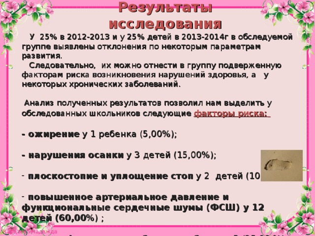 Результаты исследования  У 25% в 2012-2013 и у 25% детей в 2013-2014г в обследуемой группе выявлены отклонения по некоторым параметрам развития.  Следовательно, их можно отнести в группу подверженную факторам риска возникновения нарушений здоровья, а у некоторых хронических заболеваний.  Анализ полученных результатов позволил нам выделить у обследованных школьников следующие факторы риска:   - ожирение у 1 ребенка (5,00%);  - нарушения осанки у 3 детей (15,00%);   плоскостопие и уплощение стоп у 2 детей (10,00 %);  повышенное артериальное давление и функциональные сердечные шумы (ФСШ) у 12 детей (60,00 %) ;  - низкая физическая работоспособность 5 (25,00 %).