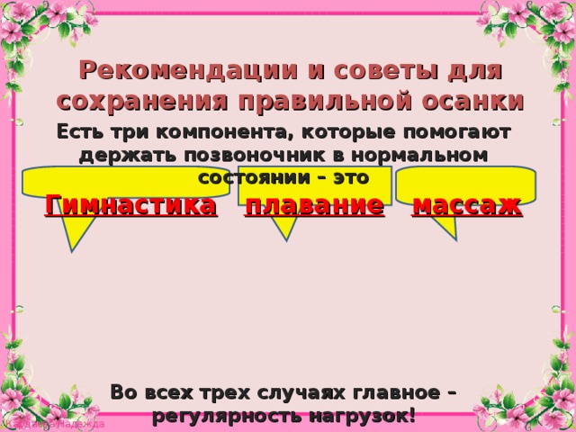 Рекомендации и советы для сохранения правильной осанки Есть три компонента, которые помогают держать позвоночник в нормальном состоянии – это Гимнастика  плавание  массаж        Во всех трех случаях главное –  регулярность нагрузок!