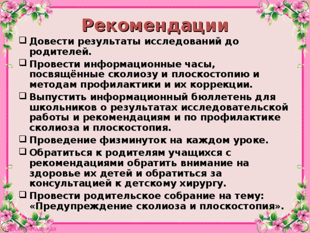 Рекомендации   Довести результаты исследований до родителей. Провести информационные часы, посвящённые сколиозу и плоскостопию и методам профилактики и их коррекции. Выпустить информационный бюллетень для школьников о результатах исследовательской работы и рекомендациям и по профилактике сколиоза и плоскостопия. Проведение физминуток на каждом уроке. Обратиться к родителям учащихся с рекомендациями обратить внимание на здоровье их детей и обратиться за консультацией к детскому хирургу. Провести родительское собрание на тему: «Предупреждение сколиоза и плоскостопия».  