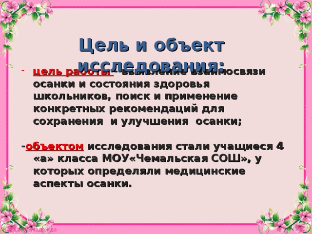 Цель и объект исследования: цель работы - выявление взаимосвязи осанки и состояния здоровья школьников, поиск и применение конкретных рекомендаций для сохранения и улучшения осанки;  - объектом  исследования стали учащиеся 4 «а» класса МОУ«Чемальская СОШ», у которых определяли медицинские аспекты осанки.