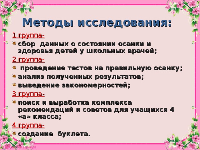 Методы исследования: 1 группа- сбор данных о состоянии осанки и здоровья детей у школьных врачей ; 2 группа-  проведение тестов на правильную осанку ; анализ полученных результатов ; выведение закономерностей ; 3 группа- поиск и выработка комплекса рекомендаций и советов для учащихся 4 «а» класса ; 4 группа- создание буклета.