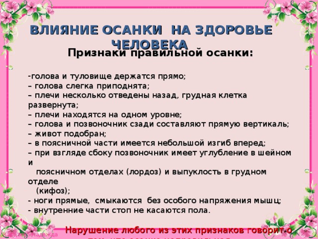 ВЛИЯНИЕ ОСАНКИ НА ЗДОРОВЬЕ ЧЕЛОВЕКА  Признаки правильной осанки:  голова и туловище держатся прямо;  – голова слегка приподнята;  – плечи несколько отведены назад, грудная клетка развернута;  – плечи находятся на одном уровне;  – голова и позвоночник сзади составляют прямую вертикаль;  – живот подобран;  – в поясничной части имеется небольшой изгиб вперед;  – при взгляде сбоку позвоночник имеет углубление в шейном и   поясничном отделах (лордоз) и выпуклость в грудном отделе  (кифоз);  - ноги прямые, смыкаются без особого напряжения мышц;  - внутренние части стоп не касаются пола.    Нарушение любого из этих признаков говорит о том, что осанка неправильная .