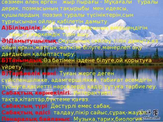 Сабақтың мақсаты :  Ақынның өміріне шолу жасау,  сөзімен өлең өрген жыр пырағы - Мұқағали туралы дерек, поэмасының тақырыбы мен идеясы,  қушылардың поэзия туралы түсініктерін,сын тұрғысынан ойлау қабілетін дамыту. А)Білімділік : Ақынның поэзиясының өміршеңдігін таныту,көркемдік тілін ашу. Ә)Дамытушылық : Оқушының сөйлеу тілін дамыту,өз ойын еркін,жаттық жеткізе білуге,мәнерлеп оқу дағдысын қалыптастыру. Б)Танымдық :Өз бетімен іздене білуге,ой қорытуға үйрету. В)Тәрбиелік мәні :  Туған жерге деген сүйіспеншілікке,  адамгершілікке,  табиғат әсемдігін түсінуге,қасиетті нәрселерді қадір тұтуға тәрбиелеу. Сабақтың көрнекілігі :  Интерактивті тақта,кітаптар,бүктеме қағаз. Сабақтың түрі :  Дәстүрлі емес сабақ. Сабақтың әдісі :  талдау,пікір сайыс,сұрақ-жауап. Пәнаралық байланыс :  Музыка,тарих,биология. Сабақтың барысы :  Ұйымдастыру.