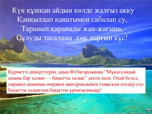 Күн құшқан айдын көлде жалғыз аққу  Қаңқылдап қанатымен сабалап су,  Таранып қаранады жан-жағына,  Сұлуды тасалама ,көк торғын құс!  Күн құшқан айдын көлде жалғыз аққу  Қаңқылдап қанатымен сабалап су,  Таранып қаранады жан-жағына,  Сұлуды тасалама ,көк торғын құс! Құрметті шәкірттерім, ақын Ф.Оңғарсынова “Мұқағалидай ақыны бар халық-- - бақытты халық” деген екен. Олай болса, сыршыл ақынның өміршең шығармасымен танысқан сендер сол бақытты халықтың бақытты ұрпағысыңдар!