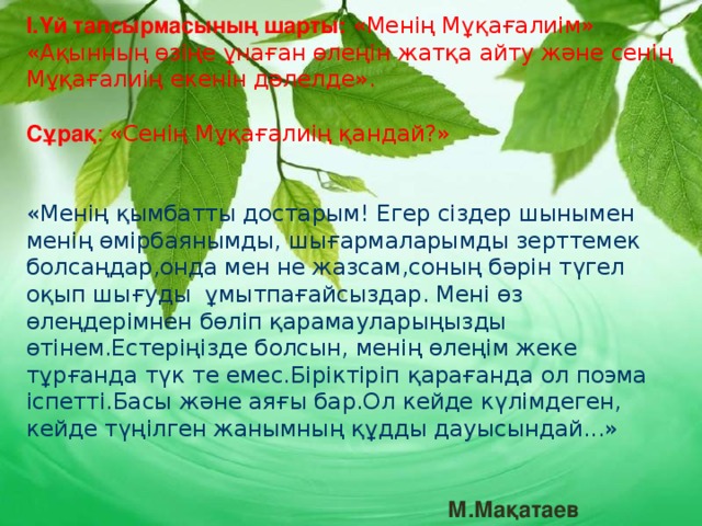 I.Үй тапсырмасының шарты:  «Менің Мұқағалиім» «Ақынның өзіңе ұнаған өлеңін жатқа айту және сенің Мұқағалиің екенін дәлелде». Сұрақ : «Сенің Мұқағалиің қандай?» «Менің қымбатты достарым! Егер сіздер шынымен менің өмірбаянымды, шығармаларымды зерттемек болсаңдар,онда мен не жазсам,соның бәрін түгел оқып шығуды ұмытпағайсыздар. Мені өз өлеңдерімнен бөліп қарамауларыңызды өтінем.Естеріңізде болсын, менің өлеңім жеке тұрғанда түк те емес.Біріктіріп қарағанда ол поэма іспетті.Басы және аяғы бар.Ол кейде күлімдеген, кейде түңілген жанымның құдды дауысындай...»   М.Мақатаев