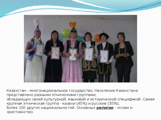 Казахстан - многонациональное государство. Население Казахстана представлено разными этническими группами, обладающих своей культурной, языковой и исторической спецификой. Самая крупная этническая группа - казахи (45%) и русские (35%), более 100 других национальностей. Основные религии – ислам и христианство.