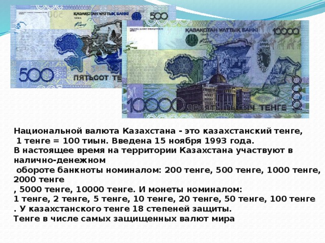Национальной валюта Казахстана - это казахстанский тенге,  1 тенге = 100 тиын. Введена 15 ноября 1993 года. В настоящее время на территории Казахстана участвуют в налично-денежном  обороте банкноты номиналом: 200 тенге, 500 тенге, 1000 тенге, 2000 тенге , 5000 тенге, 10000 тенге. И монеты номиналом: 1 тенге, 2 тенге, 5 тенге, 10 тенге, 20 тенге, 50 тенге, 100 тенге . У казахстанского тенге 18 степеней защиты. Тенге в числе самых защищенных валют мира