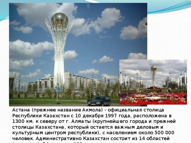 Астана (прежнее название Акмола) - официальная столица Республики Казахстан с 10 декабря 1997 года, расположена в 1300 км. к северу от г. Алматы (крупнейшего города и прежней столицы Казахстана, который остается важным деловым и культурным центром республики), с населением около 500 000 человек. Административно Казахстан состоит из 14 областей (регионов), 84 городов, 160