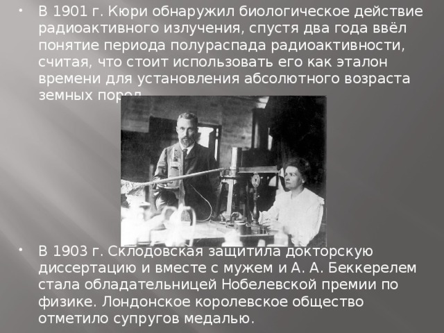 В 1901 г. Кюри обнаружил биологическое действие радиоактивного излучения, спустя два года ввёл понятие периода полураспада радиоактивности, считая, что стоит использовать его как эталон времени для установления абсолютного возраста земных пород. В 1903 г. Склодовская защитила докторскую диссертацию и вместе с мужем и А. А. Беккерелем стала обладательницей Нобелевской премии по физике. Лондонское королевское общество отметило супругов медалью.