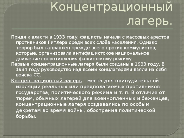 Концентрационный лагерь. Придя к власти в 1933 году, фашисты начали с массовых арестов противников Гитлера среди всех слоёв населения. Однако террор был направлен прежде всего против коммунистов, которые, организовали антифашистское национальное движение сопротивления фашистскому режиму. Первые концентрационные лагеря были созданы в 1933 году. В 1934 году руководство над всеми концлагерями взяли на себя войска СС. Концентрационный лагерь  - места для принудительной изоляции реальных или предполагаемых противников государства, политического режима и т. п. В отличие от тюрем, обычных лагерей для военнопленных и беженцев, концентрационные лагеря создавались по особым декретам во время войны, обострения политической борьбы.