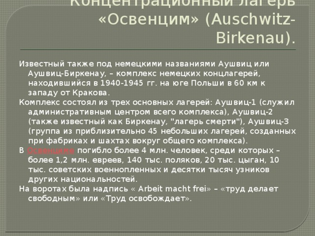 Концентрационный лагерь «Освенцим» (Auschwitz-Birkenau). Известный также под немецкими названиями Аушвиц или Аушвиц‑Биркенау, – комплекс немецких концлагерей, находившийся в 1940-1945 гг. на юге Польши в 60 км к западу от Кракова. Комплекс состоял из трех основных лагерей: Аушвиц-1 (служил административным центром всего комплекса), Аушвиц-2 (также известный как Биркенау, 