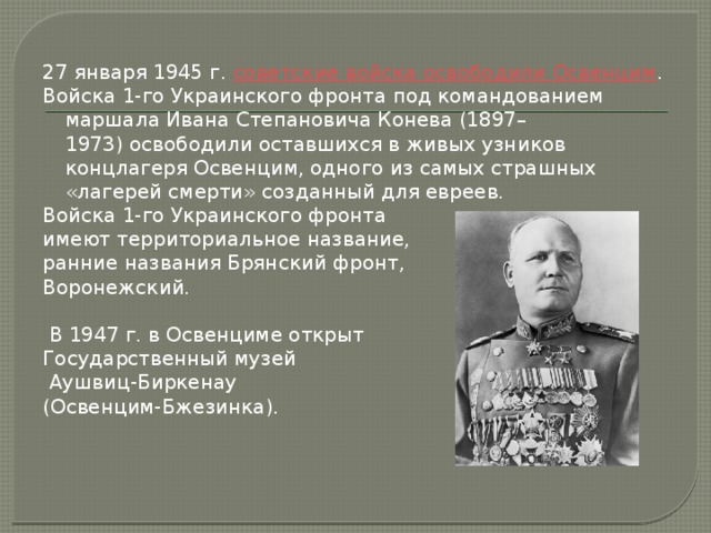 27 января 1945 г.  советские войска освободили Освенцим . Войска 1-го Украинского фронта под командованием маршала Ивана Степановича Конева (1897–1973) освободили оставшихся в живых узников концлагеря Освенцим, одного из самых страшных «лагерей смерти» созданный для евреев. Войска 1-го Украинского фронта имеют территориальное название, ранние названия Брянский фронт, Воронежский.  В 1947 г. в Освенциме открыт Государственный музей  Аушвиц-Биркенау (Освенцим-Бжезинка).