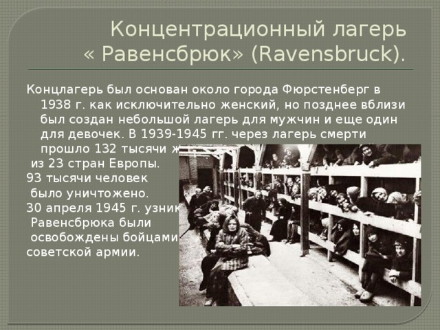 Концентрационный лагерь  « Равенсбрюк» (Ravensbruck). Концлагерь был основан около города Фюрстенберг в 1938 г. как исключительно женский, но позднее вблизи был создан небольшой лагерь для мужчин и еще один для девочек. В 1939-1945 гг. через лагерь смерти прошло 132 тысячи женщин и несколько сот детей  из 23 стран Европы. 93 тысячи человек  было уничтожено. 30 апреля 1945 г. узники  Равенсбрюка были  освобождены бойцами советской армии.